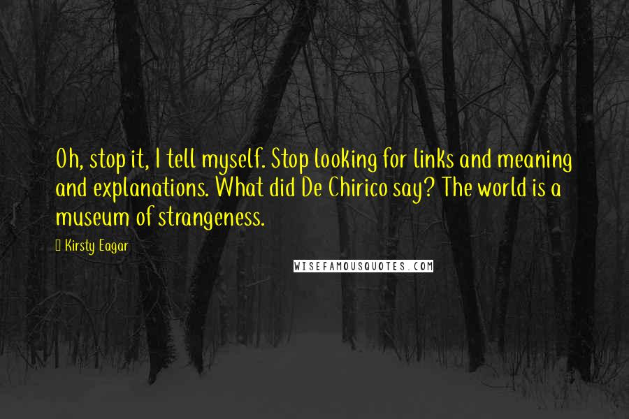 Kirsty Eagar Quotes: Oh, stop it, I tell myself. Stop looking for links and meaning and explanations. What did De Chirico say? The world is a museum of strangeness.