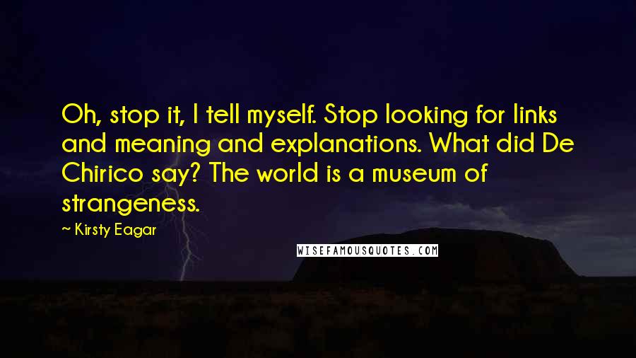 Kirsty Eagar Quotes: Oh, stop it, I tell myself. Stop looking for links and meaning and explanations. What did De Chirico say? The world is a museum of strangeness.