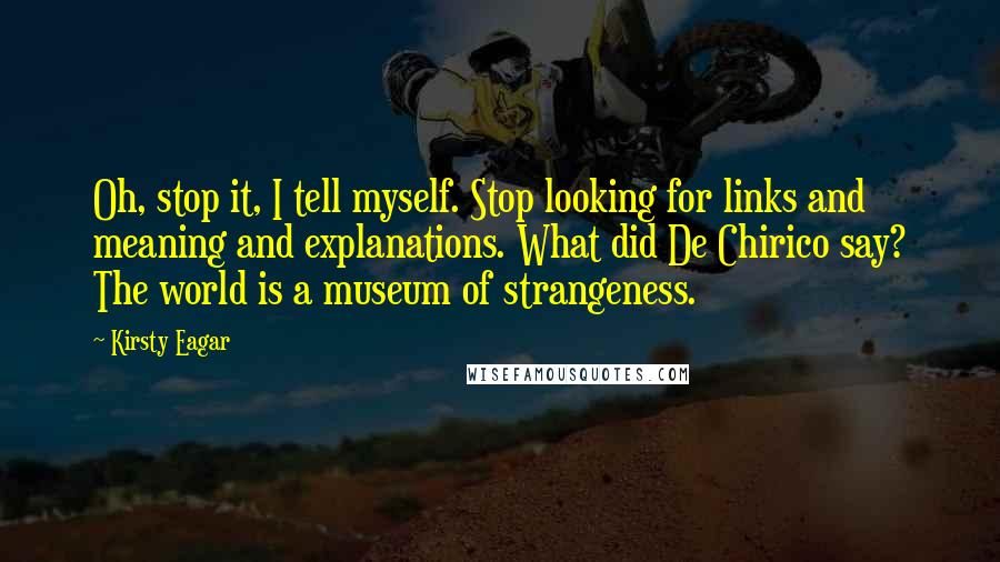 Kirsty Eagar Quotes: Oh, stop it, I tell myself. Stop looking for links and meaning and explanations. What did De Chirico say? The world is a museum of strangeness.