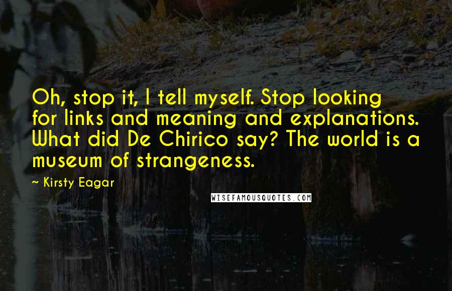 Kirsty Eagar Quotes: Oh, stop it, I tell myself. Stop looking for links and meaning and explanations. What did De Chirico say? The world is a museum of strangeness.