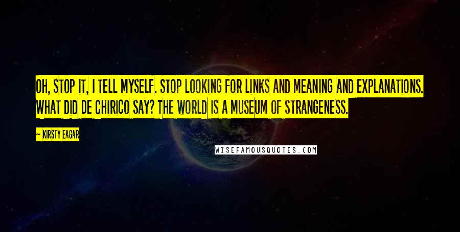 Kirsty Eagar Quotes: Oh, stop it, I tell myself. Stop looking for links and meaning and explanations. What did De Chirico say? The world is a museum of strangeness.