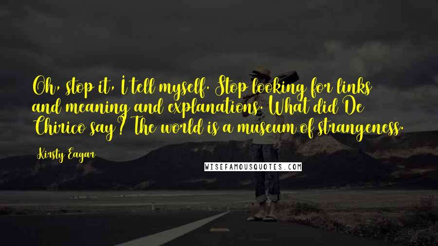 Kirsty Eagar Quotes: Oh, stop it, I tell myself. Stop looking for links and meaning and explanations. What did De Chirico say? The world is a museum of strangeness.