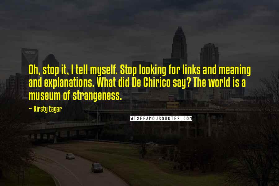 Kirsty Eagar Quotes: Oh, stop it, I tell myself. Stop looking for links and meaning and explanations. What did De Chirico say? The world is a museum of strangeness.