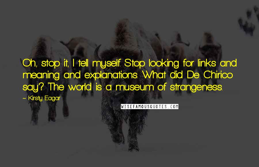 Kirsty Eagar Quotes: Oh, stop it, I tell myself. Stop looking for links and meaning and explanations. What did De Chirico say? The world is a museum of strangeness.