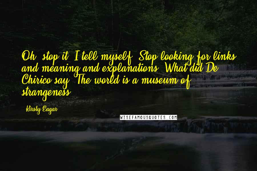 Kirsty Eagar Quotes: Oh, stop it, I tell myself. Stop looking for links and meaning and explanations. What did De Chirico say? The world is a museum of strangeness.