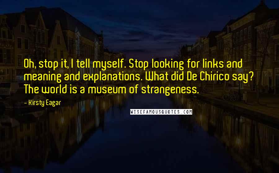 Kirsty Eagar Quotes: Oh, stop it, I tell myself. Stop looking for links and meaning and explanations. What did De Chirico say? The world is a museum of strangeness.