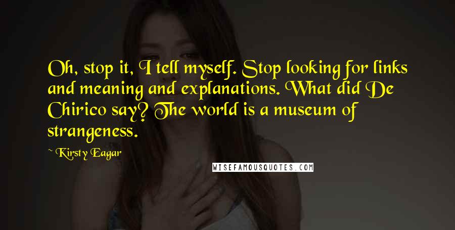 Kirsty Eagar Quotes: Oh, stop it, I tell myself. Stop looking for links and meaning and explanations. What did De Chirico say? The world is a museum of strangeness.