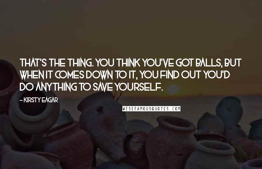 Kirsty Eagar Quotes: That's the thing. You think you've got balls, but when it comes down to it, you find out you'd do anything to save yourself.