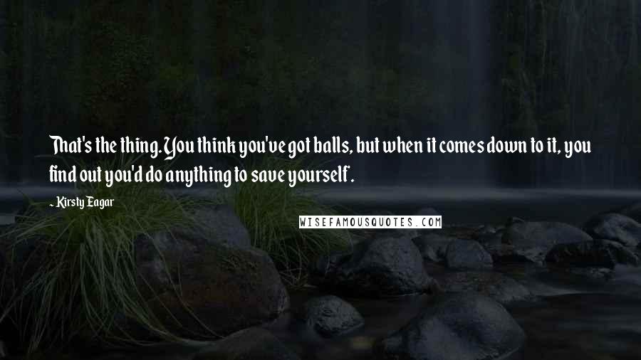 Kirsty Eagar Quotes: That's the thing. You think you've got balls, but when it comes down to it, you find out you'd do anything to save yourself.