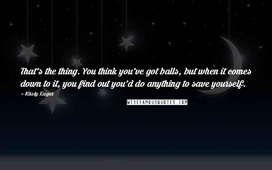Kirsty Eagar Quotes: That's the thing. You think you've got balls, but when it comes down to it, you find out you'd do anything to save yourself.
