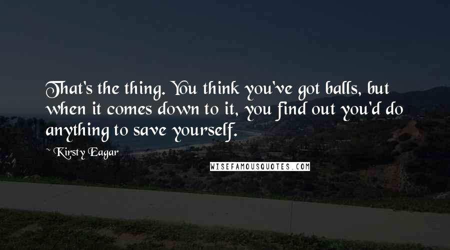 Kirsty Eagar Quotes: That's the thing. You think you've got balls, but when it comes down to it, you find out you'd do anything to save yourself.