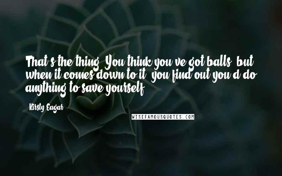 Kirsty Eagar Quotes: That's the thing. You think you've got balls, but when it comes down to it, you find out you'd do anything to save yourself.