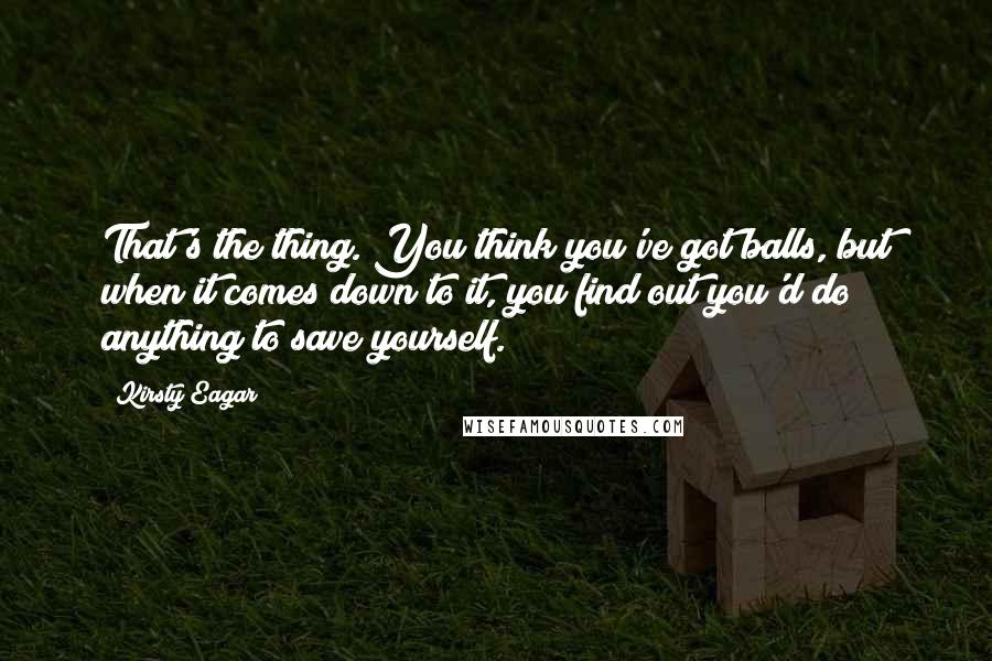 Kirsty Eagar Quotes: That's the thing. You think you've got balls, but when it comes down to it, you find out you'd do anything to save yourself.