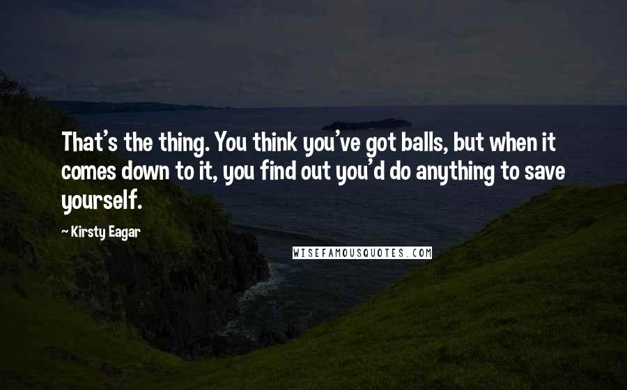 Kirsty Eagar Quotes: That's the thing. You think you've got balls, but when it comes down to it, you find out you'd do anything to save yourself.