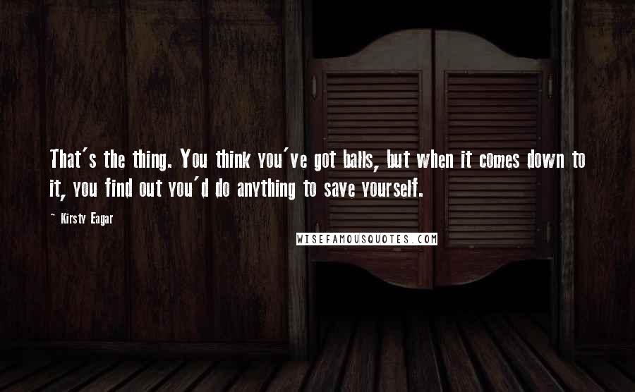 Kirsty Eagar Quotes: That's the thing. You think you've got balls, but when it comes down to it, you find out you'd do anything to save yourself.