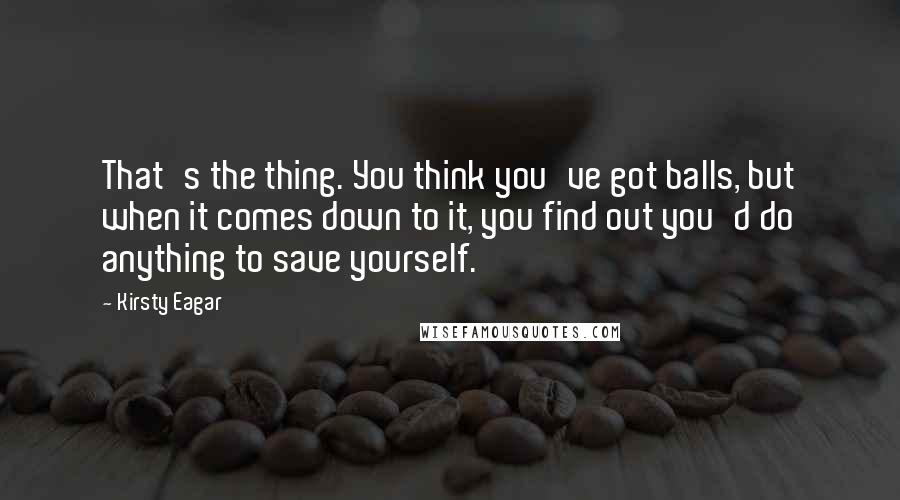 Kirsty Eagar Quotes: That's the thing. You think you've got balls, but when it comes down to it, you find out you'd do anything to save yourself.