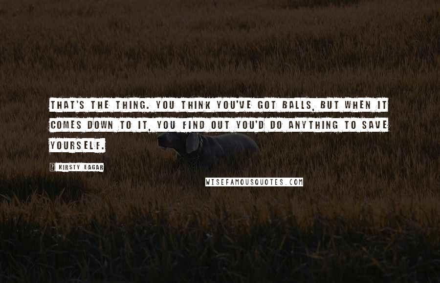 Kirsty Eagar Quotes: That's the thing. You think you've got balls, but when it comes down to it, you find out you'd do anything to save yourself.