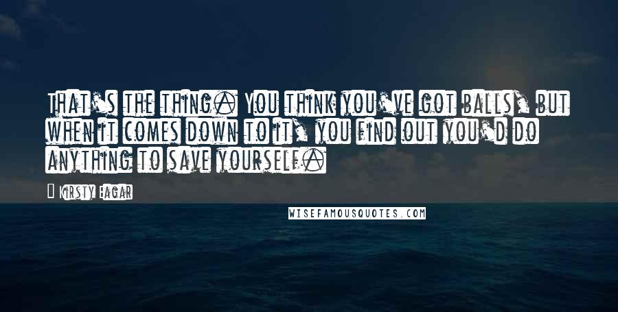 Kirsty Eagar Quotes: That's the thing. You think you've got balls, but when it comes down to it, you find out you'd do anything to save yourself.