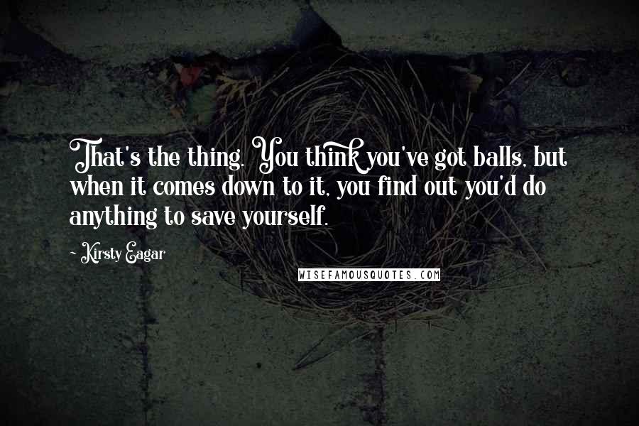 Kirsty Eagar Quotes: That's the thing. You think you've got balls, but when it comes down to it, you find out you'd do anything to save yourself.