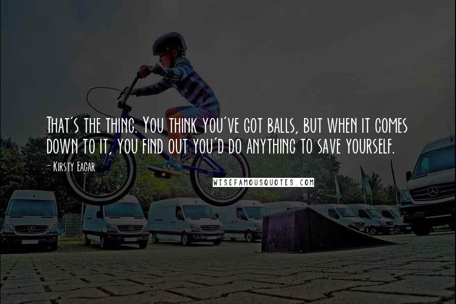 Kirsty Eagar Quotes: That's the thing. You think you've got balls, but when it comes down to it, you find out you'd do anything to save yourself.