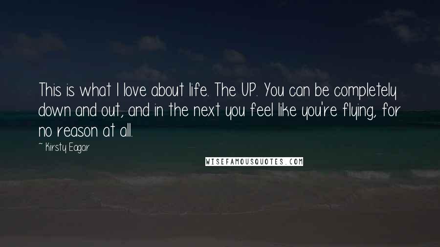 Kirsty Eagar Quotes: This is what I love about life. The UP. You can be completely down and out, and in the next you feel like you're flying, for no reason at all.