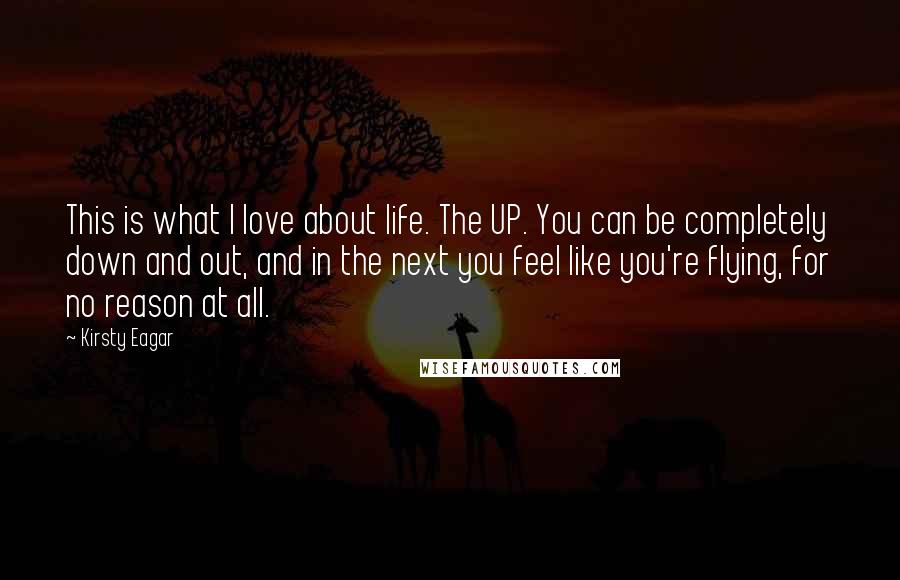 Kirsty Eagar Quotes: This is what I love about life. The UP. You can be completely down and out, and in the next you feel like you're flying, for no reason at all.