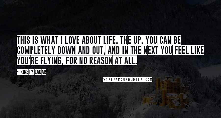 Kirsty Eagar Quotes: This is what I love about life. The UP. You can be completely down and out, and in the next you feel like you're flying, for no reason at all.