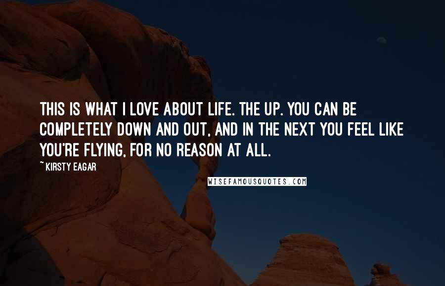 Kirsty Eagar Quotes: This is what I love about life. The UP. You can be completely down and out, and in the next you feel like you're flying, for no reason at all.