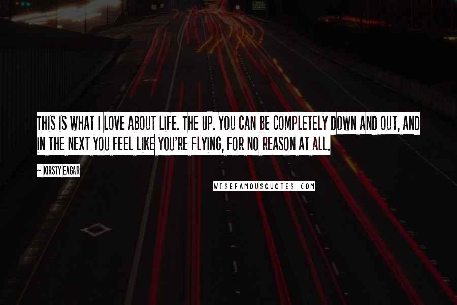 Kirsty Eagar Quotes: This is what I love about life. The UP. You can be completely down and out, and in the next you feel like you're flying, for no reason at all.