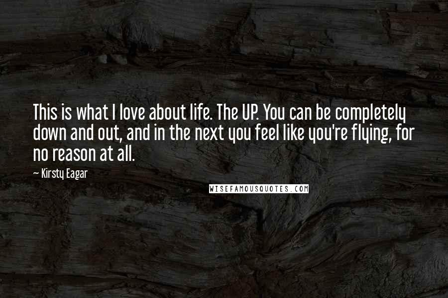 Kirsty Eagar Quotes: This is what I love about life. The UP. You can be completely down and out, and in the next you feel like you're flying, for no reason at all.