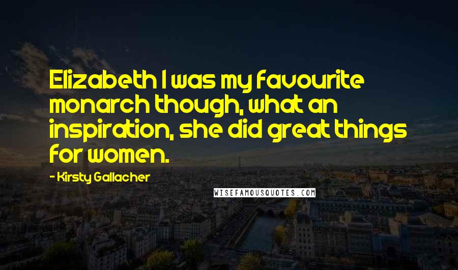 Kirsty Gallacher Quotes: Elizabeth I was my favourite monarch though, what an inspiration, she did great things for women.