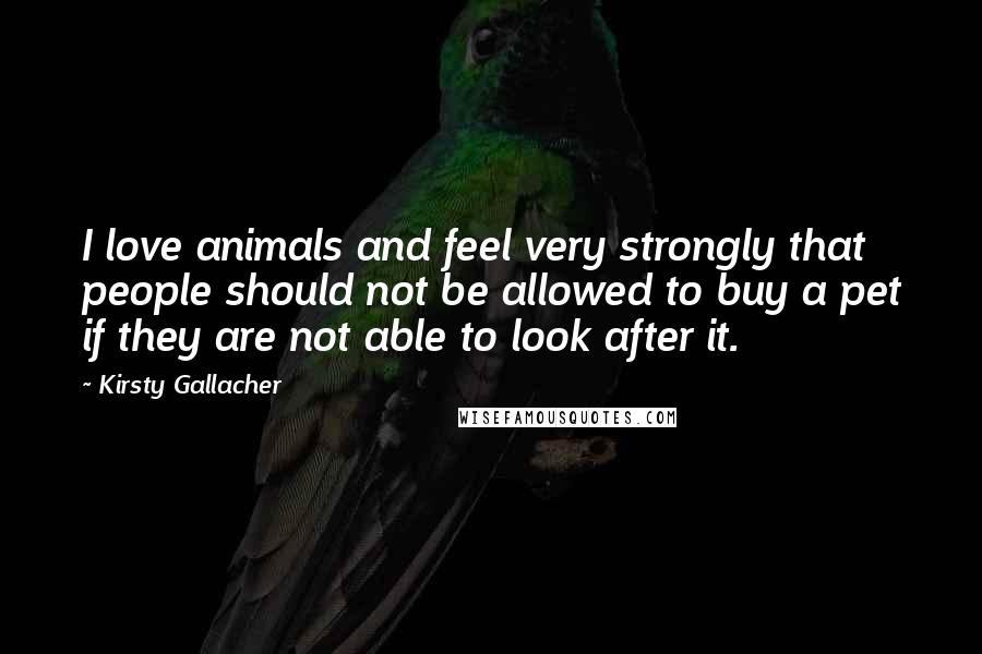 Kirsty Gallacher Quotes: I love animals and feel very strongly that people should not be allowed to buy a pet if they are not able to look after it.