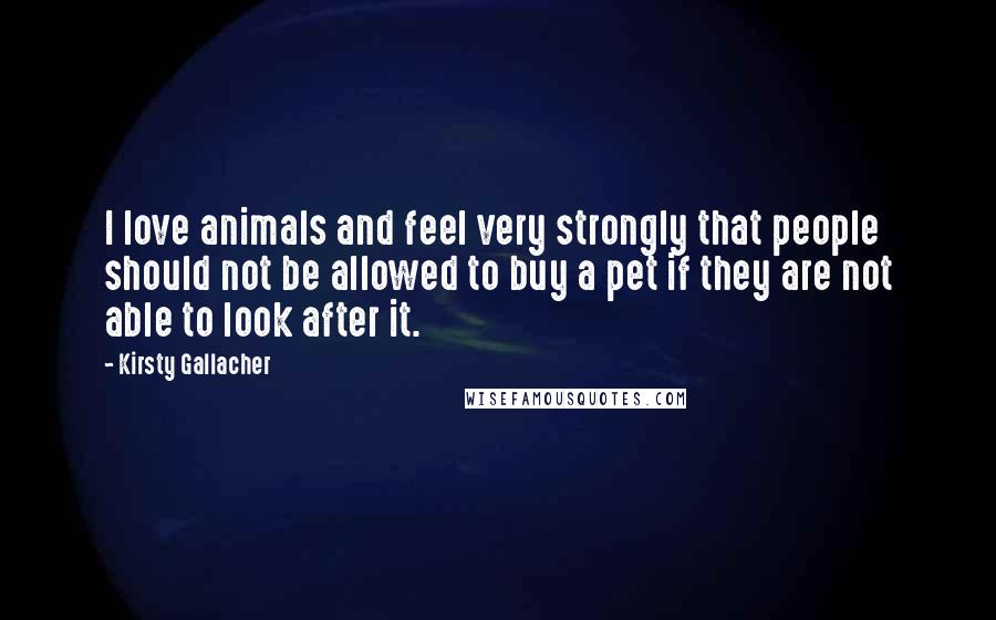 Kirsty Gallacher Quotes: I love animals and feel very strongly that people should not be allowed to buy a pet if they are not able to look after it.