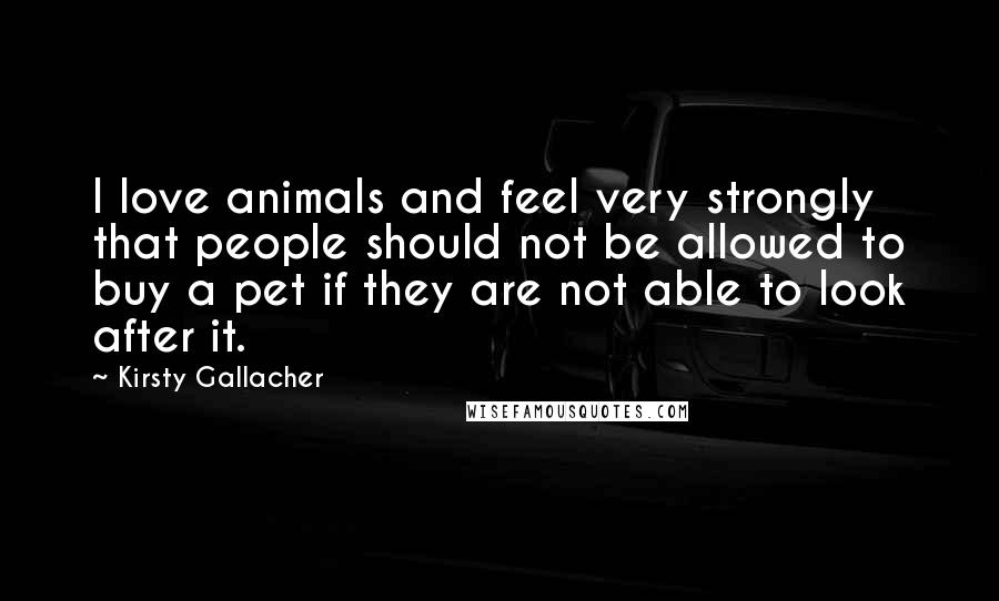 Kirsty Gallacher Quotes: I love animals and feel very strongly that people should not be allowed to buy a pet if they are not able to look after it.