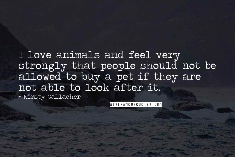 Kirsty Gallacher Quotes: I love animals and feel very strongly that people should not be allowed to buy a pet if they are not able to look after it.