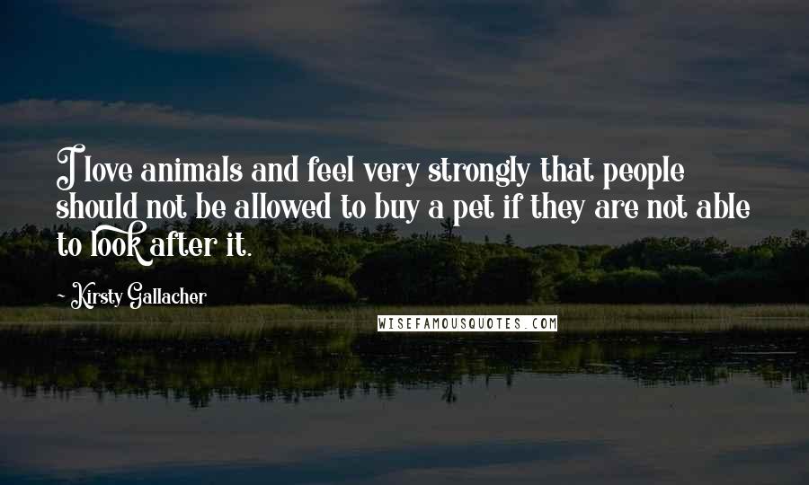 Kirsty Gallacher Quotes: I love animals and feel very strongly that people should not be allowed to buy a pet if they are not able to look after it.