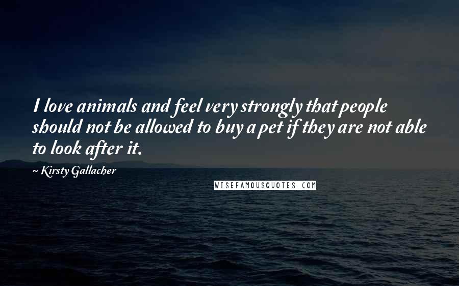 Kirsty Gallacher Quotes: I love animals and feel very strongly that people should not be allowed to buy a pet if they are not able to look after it.