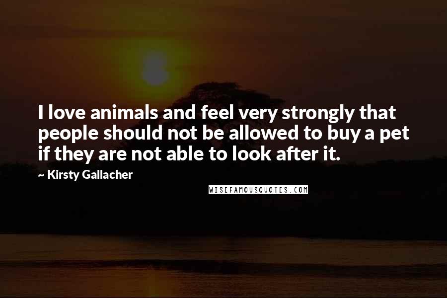 Kirsty Gallacher Quotes: I love animals and feel very strongly that people should not be allowed to buy a pet if they are not able to look after it.