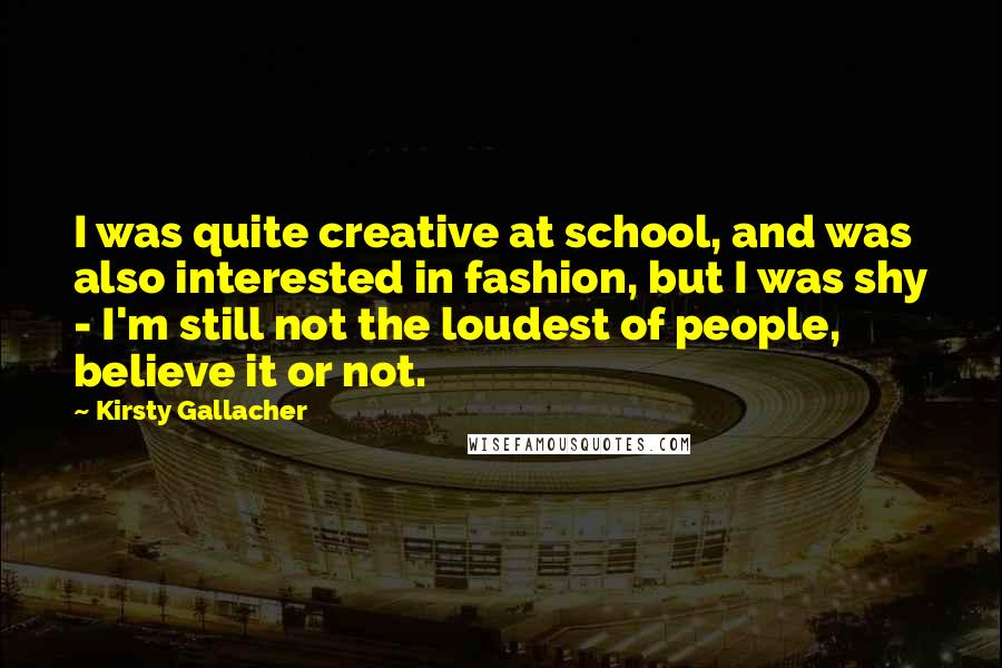 Kirsty Gallacher Quotes: I was quite creative at school, and was also interested in fashion, but I was shy - I'm still not the loudest of people, believe it or not.