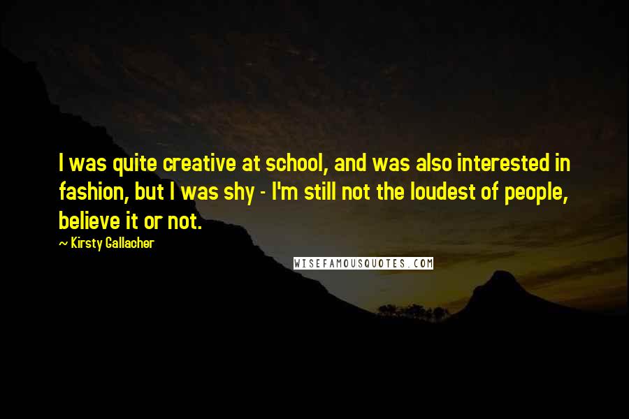 Kirsty Gallacher Quotes: I was quite creative at school, and was also interested in fashion, but I was shy - I'm still not the loudest of people, believe it or not.