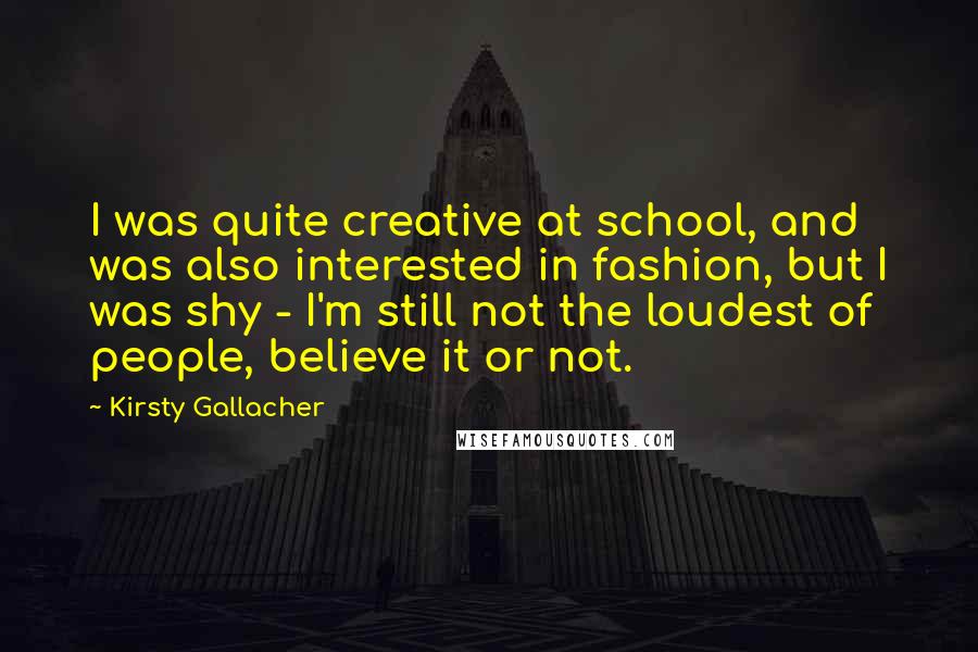 Kirsty Gallacher Quotes: I was quite creative at school, and was also interested in fashion, but I was shy - I'm still not the loudest of people, believe it or not.