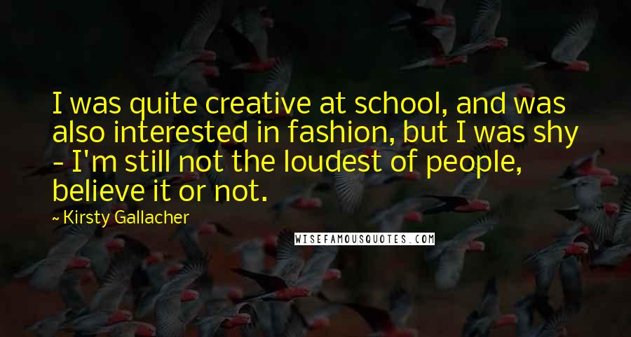 Kirsty Gallacher Quotes: I was quite creative at school, and was also interested in fashion, but I was shy - I'm still not the loudest of people, believe it or not.