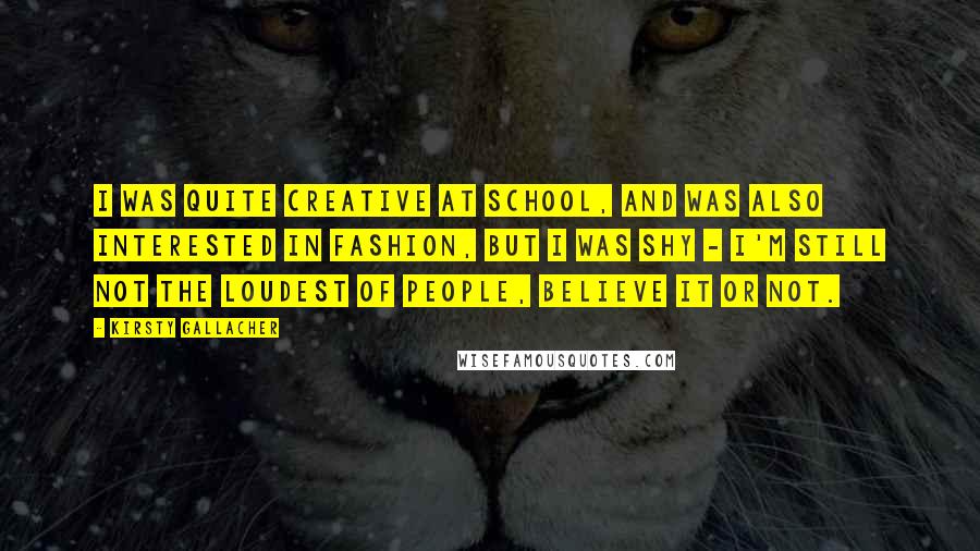 Kirsty Gallacher Quotes: I was quite creative at school, and was also interested in fashion, but I was shy - I'm still not the loudest of people, believe it or not.