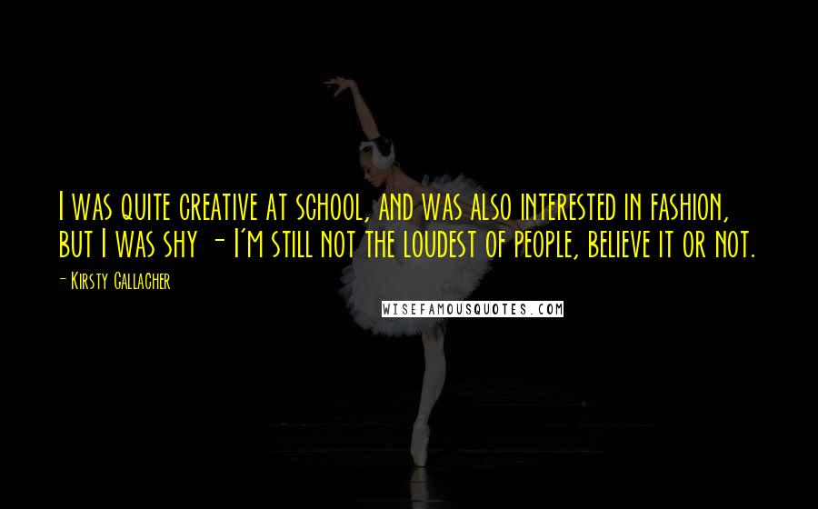 Kirsty Gallacher Quotes: I was quite creative at school, and was also interested in fashion, but I was shy - I'm still not the loudest of people, believe it or not.