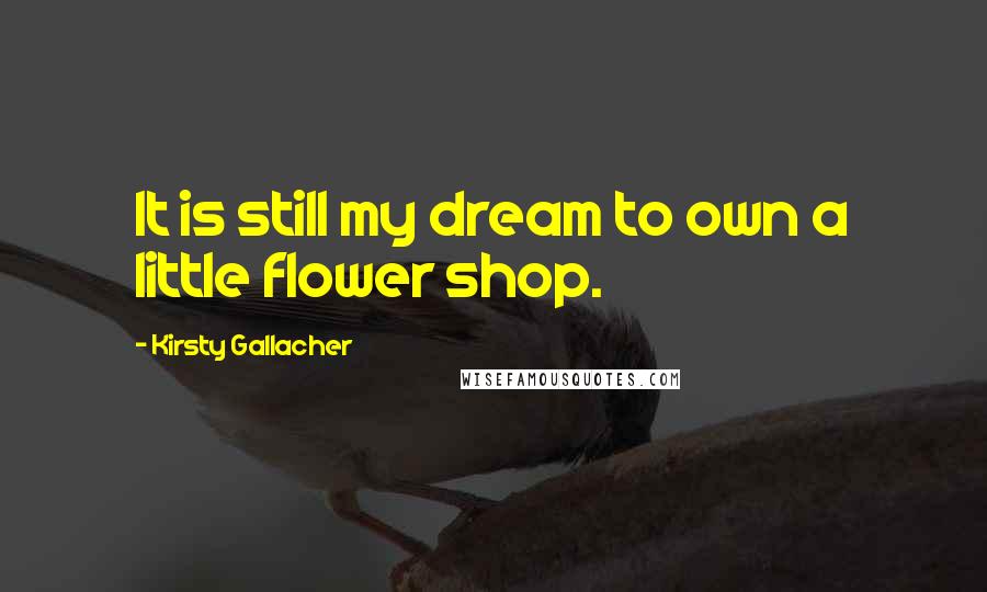 Kirsty Gallacher Quotes: It is still my dream to own a little flower shop.