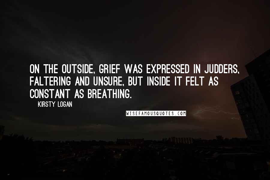 Kirsty Logan Quotes: On the outside, grief was expressed in judders, faltering and unsure, but inside it felt as constant as breathing.