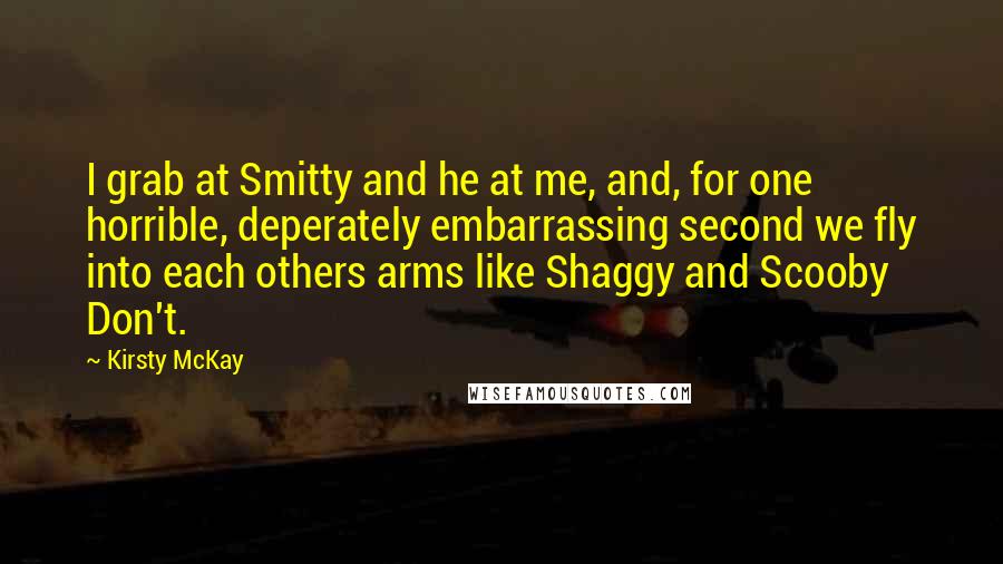 Kirsty McKay Quotes: I grab at Smitty and he at me, and, for one horrible, deperately embarrassing second we fly into each others arms like Shaggy and Scooby Don't.