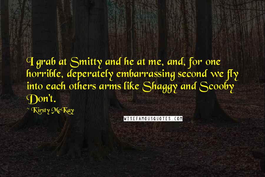 Kirsty McKay Quotes: I grab at Smitty and he at me, and, for one horrible, deperately embarrassing second we fly into each others arms like Shaggy and Scooby Don't.