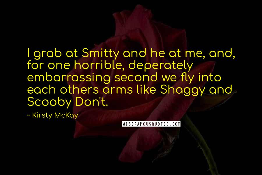 Kirsty McKay Quotes: I grab at Smitty and he at me, and, for one horrible, deperately embarrassing second we fly into each others arms like Shaggy and Scooby Don't.