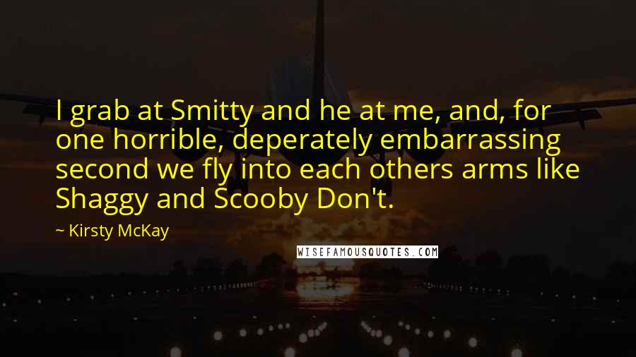 Kirsty McKay Quotes: I grab at Smitty and he at me, and, for one horrible, deperately embarrassing second we fly into each others arms like Shaggy and Scooby Don't.